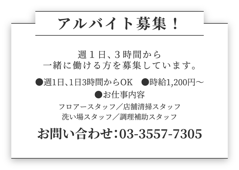 アルバイト募集！ 週１日、３時間から一緒に働ける方を募集しています。●週1日、1日3時間からOK　●時給1,200円～ ●お仕事内容　フロアースタッフ／舗掃除スタッフ／洗い場スタッフ お問合せ：03-3557-7305